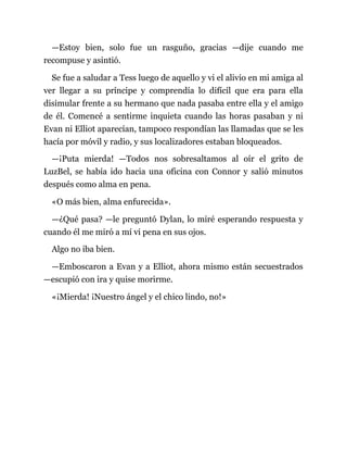 —Estoy bien, solo fue un rasguño, gracias —dije cuando me
recompuse y asintió.
Se fue a saludar a Tess luego de aquello y vi el alivio en mi amiga al
ver llegar a su príncipe y comprendía lo difícil que era para ella
disimular frente a su hermano que nada pasaba entre ella y el amigo
de él. Comencé a sentirme inquieta cuando las horas pasaban y ni
Evan ni Elliot aparecían, tampoco respondían las llamadas que se les
hacía por móvil y radio, y sus localizadores estaban bloqueados.
—¡Puta mierda! —Todos nos sobresaltamos al oír el grito de
LuzBel, se había ido hacia una oficina con Connor y salió minutos
después como alma en pena.
«O más bien, alma enfurecida».
—¿Qué pasa? —le preguntó Dylan, lo miré esperando respuesta y
cuando él me miró a mí vi pena en sus ojos.
Algo no iba bien.
—Emboscaron a Evan y a Elliot, ahora mismo están secuestrados
—escupió con ira y quise morirme.
«¡Mierda! ¡Nuestro ángel y el chico lindo, no!»
 