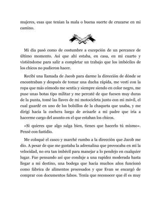 mujeres, esas que tenían la mala o buena suerte de cruzarse en mi
camino.
Mi día pasó como de costumbre a excepción de un percance de
último momento. Así que ahí estaba, en casa, en mi cuarto y
vistiéndome para salir a completar un trabajo que los imbéciles de
los chicos no pudieron hacer.
Recibí una llamada de Jacob para darme la dirección de dónde se
encontraban y después de tomar una ducha rápida, me vestí con la
ropa que más cómodo me sentía y siempre siendo en color negro, me
puse unas botas tipo militar y me percaté de que fuesen muy duras
de la punta, tomé las llaves de mi motocicleta junto con mi móvil, el
cual guardé en uno de los bolsillos de la chaqueta que usaba, y me
dirigí hacia la cochera luego de avisarle a mi padre que iría a
hacerme cargo del asunto en el que estaban los chicos.
«Si quieres que algo salga bien, tienes que hacerlo tú mismo».
Pensé con fastidio.
Me coloqué el casco y marché rumbo a la dirección que Jacob me
dio. A pesar de que me gustaba la adrenalina que provocaba en mí la
velocidad, no era tan imbécil para manejar a lo pendejo en cualquier
lugar. Fue pensando así que conduje a una rapidez moderada hasta
llegar a mi destino, una bodega que hacía muchos años funcionó
como fábrica de alimentos procesados y que Evan se encargó de
comprar con documentos falsos. Tenía que reconocer que él es muy
 