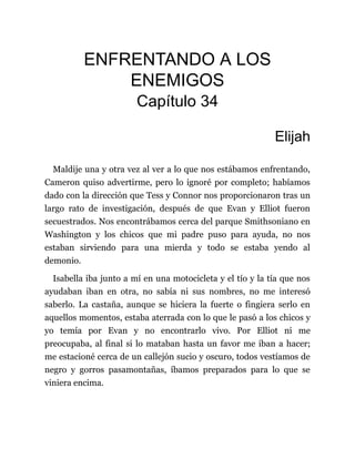 ENFRENTANDO A LOS
ENEMIGOS
Capítulo 34
Elijah
Maldije una y otra vez al ver a lo que nos estábamos enfrentando,
Cameron quiso advertirme, pero lo ignoré por completo; habíamos
dado con la dirección que Tess y Connor nos proporcionaron tras un
largo rato de investigación, después de que Evan y Elliot fueron
secuestrados. Nos encontrábamos cerca del parque Smithsoniano en
Washington y los chicos que mi padre puso para ayuda, no nos
estaban sirviendo para una mierda y todo se estaba yendo al
demonio.
Isabella iba junto a mí en una motocicleta y el tío y la tía que nos
ayudaban iban en otra, no sabía ni sus nombres, no me interesó
saberlo. La castaña, aunque se hiciera la fuerte o fingiera serlo en
aquellos momentos, estaba aterrada con lo que le pasó a los chicos y
yo temía por Evan y no encontrarlo vivo. Por Elliot ni me
preocupaba, al final si lo mataban hasta un favor me iban a hacer;
me estacioné cerca de un callejón sucio y oscuro, todos vestíamos de
negro y gorros pasamontañas, íbamos preparados para lo que se
viniera encima.
 