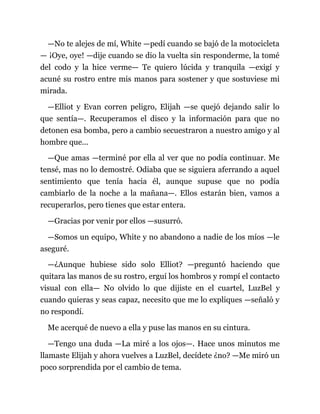 —No te alejes de mí, White —pedí cuando se bajó de la motocicleta
— ¡Oye, oye! —dije cuando se dio la vuelta sin responderme, la tomé
del codo y la hice verme— Te quiero lúcida y tranquila —exigí y
acuné su rostro entre mis manos para sostener y que sostuviese mi
mirada.
—Elliot y Evan corren peligro, Elijah —se quejó dejando salir lo
que sentía—. Recuperamos el disco y la información para que no
detonen esa bomba, pero a cambio secuestraron a nuestro amigo y al
hombre que...
—Que amas —terminé por ella al ver que no podía continuar. Me
tensé, mas no lo demostré. Odiaba que se siguiera aferrando a aquel
sentimiento que tenía hacia él, aunque supuse que no podía
cambiarlo de la noche a la mañana—. Ellos estarán bien, vamos a
recuperarlos, pero tienes que estar entera.
—Gracias por venir por ellos —susurró.
—Somos un equipo, White y no abandono a nadie de los míos —le
aseguré.
—¿Aunque hubiese sido solo Elliot? —preguntó haciendo que
quitara las manos de su rostro, erguí los hombros y rompí el contacto
visual con ella— No olvido lo que dijiste en el cuartel, LuzBel y
cuando quieras y seas capaz, necesito que me lo expliques —señaló y
no respondí.
Me acerqué de nuevo a ella y puse las manos en su cintura.
—Tengo una duda —La miré a los ojos—. Hace unos minutos me
llamaste Elijah y ahora vuelves a LuzBel, decídete ¿no? —Me miró un
poco sorprendida por el cambio de tema.
 