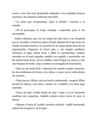 cosas: o esos tíos eran demasiado estúpidos o los estúpidos éramos
nosotros y nos dejamos emboscar muy fácil.
—La pieza que recuperamos, ¿qué la hiciste? —susurré a la
castaña.
—No te preocupes, la tengo conmigo —respondió, pero sí me
preocupaba.
Ambos sabíamos que eso no estaba del todo bien y me arrepentí
por no escuchar a Cameron quien al final, después de lo que hizo me
estaba sirviendo mucho y se convirtió en mi mejor aliado fuera de mi
organización. Llegamos al tercer piso y sin ningún problema
entramos al lugar donde Evan y Elliot se encontraban, estaban
sentados en el suelo pegados espalda con espalda y amarrados con
las manos hacia atrás y de los tobillos, todo el lugar era oscuro y solo
una lámpara de techo, vieja y mohosa se encargaba de iluminarlos.
—Esto no me huele bien —murmuró la castaña cuando entramos,
los dos estábamos de frente a los chicos y Lucas con la rubia detrás
de nosotros.
—Claro que no, White, esto me huele a emboscada —aseguré. Elliot
levantó la cabeza y nos miró, cuando vio a Isabella a mi lado negó
asustado.
—Fuera de aquí, LuzBel sácala de aquí —rogó y en ese momento
confirmé mis sospechas, Isabella intentó correr hacia él, pero la
detuve.
—Déjame ir hacia él, LuzBel, necesito ayudarlo —pidió intentando
zafarse de mi agarre y no lo logró.
 