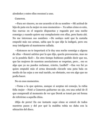 alrededor y entre ellos reconocí a uno.
Cameron.
—Para ser sincero, no me acuerdo ni de su nombre —Mi actitud de
hijo de puta era la mejor en esos momentos—. Ya sabes cómo es esto,
tías nuevas en el negocio dispuestas y rogando por una noche
conmigo y cuando quiero soy complaciente con ellas, pero hasta ahí.
No me interesan sus nombres —De soslayo noté que la castaña
empuñó más sus armas, sabía que lo que dije la indignó, pero era
muy inteligente al mantenerse callada.
—Entonces no te importará si le doy una noche conmigo a alguna
de ellas —Sonreí satírico por lo que dijo, quería provocarme, mas no
se la pondría fácil—. En otro tiempo hubieses podido decir que no,
que las mujeres de nuestras asociaciones se respetan, pero... eso es
algo que ya no puedes reclamar, ¿cierto, LuzBel? —Esa vez fui yo
quien empuñó más el arma deseando clavarle una puta bala en
medio de las cejas a ese mal nacido, no obstante, eso era algo que no
podía hacer.
No en esos momentos.
—Toma a la que quieras, aunque si aceptas mi consejo, la rubia
folla mejor —Noté a Cameron guiñarme un ojo, era una señal de él
que comprendí al momento de ver que Derek se tensó por mi forma
de referirme a aquella chica.
¡Hijo de perra! En ese instante supe cómo se enteró de todos
nuestros pasos y del por qué la maldita rubia no daba con la
ubicación del disco.
 