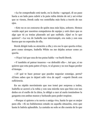 —Lo he comprobado está tarde, en la ducha —agregué, di un paso
hacia a un lado para cubrir a la puta rubia detrás de mí y así evitar
que se viesen, Derek cada vez centellaba más furia a través de sus
ojos.
—Este no es un concurso de quién mea más lejos, señores. Hemos
venido aquí por nuestros compañeros de equipo y está claro que es
algo que tú ya tenías planeado así que suéltalo. ¿Qué es lo que
quieres? —La voz de Isabella nos interrumpió, era ruda y con una
fuerza que no esperaba de ella.
Derek dirigió toda su atención a ella y era eso lo que quería evitar,
pero como siempre, Isabella White no me dejaba actuar como yo
quería.
—¡Vaya! Así que una de tus putas habla —se burló Derek.
—Y también sé patear traseros —se defendió ella—. Así que, si no
quieres que esta puta patee el tuyo, ve al grano y no nos hagas perder
el tiempo.
—¿Y qué te hace pensar que puedes negociar conmigo, perra?
¿Cómo sabes que te dejaré salir viva de aquí? —espetó Derek con
suficiencia.
En un rápido movimiento que nos tomó por sorpresa a todos,
Isabella se acercó a la rubia y con una mierda rara que hizo con sus
dedos en el cuello de la chica, la obligó a caer al suelo tomándose la
garganta con ambas manos y luchando para poder respirar.
—Porque si quieres a tu novia o amiga viva, harás lo que es mejor
para ella —Si no hubiésemos estado en aquella situación, creo que
hasta le habría aplaudido. La castaña no solo se dio cuenta de lo que
 