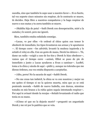 sucedía, sino que también lo supo usar a nuestro favor—. Si es fuerte,
tal vez soporte cinco minutos sin respirar, de lo contrario se muere,
tú decides. Deja libre a nuestros compañeros y la hago respirar de
nuevo o nos matas y tu zorra también se muere.
—¡Maldita hija de puta! —bufó Derek con desesperación, miré a la
castaña y le sonreí, pero me ignoró.
Bien, también estaba enfadada conmigo.
—Lucas, ve por ellos —le ordenó al chico quien con temor le
obedeció de inmediato, los tipos levantaron sus armas y le apuntaron
—. El tiempo corre —les advirtió, levantó la muñeca izquierda y le
señaló el reloj en ella. Con un gesto de mano, Derek los detuvo—. Tú,
dame un radio —exigió a uno de los tíos y Derek lo hizo obedecer—,
vamos que el tiempo corre —animó, Elliot se puso de pie de
inmediato y junto a Lucas ayudaron a Evan a caminar—. LuzBel,
toma a la chica y sácala de aquí —pidió y, aunque no toleraba que me
dieran órdenes, esa vez estaba dispuesto a aceptarlas.
—¡Alto, perra! No la sacarás de aquí —habló Derek.
—No me creas tan imbécil, la chica se va con nosotros y mejor no
me quites el tiempo si no la quieres muerta, mira que ya se está
poniendo morada —habló de nuevo Isabella, con dureza, mientras
tomaba en mis brazos a la rubia quien seguía intentando respirar—.
Por aquí te avisaré donde la recojas —Señaló levantando el radio que
tenía en su mano.
—¿Cómo sé que no la dejarás morir? —preguntó un angustiado
Derek y me reí por lo patético que se veía.
 