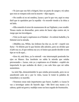 —Te juro que soy fiel a Grigori, hice un pacto de sangre y tú sabes
que esos se rompen solo con la muerte —dijo seguro.
—No confío ni en mi sombra, Lucas y por lo que veo, aquí es muy
fácil que te apuñalen por la espalda —le recordé viendo a la chica a
mi lado.
—Ella cometió el error de enamorarse de un Vigilante y nos vendió.
Tienes razón en desconfiar, pero antes de hacer algo contra mí, te
ruego que me investigues.
—Vete ya de aquí y espéranos en el búnker —le ordenó Isabella y la
fulminé con la mirada.
—¡Maldita sea, White, las órdenes las doy yo, no tú! —espeté con
furia— Te felicito por lo que hiciste allá adentro, pero no olvides que
el jefe soy yo, el que ordena soy yo y el único que puede decidir si este
tipo se va de aquí...
—Eres tú, está bien, ya lo entendí —me interrumpió poniendo los
ojos en blanco. Esa insolente no sabía la mierda que estaba
provocando—. Lucas, vete ya y espéranos en el búnker —repitió sin
importarle lo que acababa de decir y eso solo hizo que mi rabia
aumentara.
La miré fijo, demostrándole lo que estaba provocando, pero no se
amedrentó ante mí y por lo visto, Lucas le tomó la palabra de
inmediato y se marchó.
—Tenemos cosas más importantes que hacer, LuzBel y a Lucas lo
vas a investigar antes de hacerle algo —Me llevé una mano a la
cabeza, quité mi gorro y maldije como un loco cegado de frustración.
 