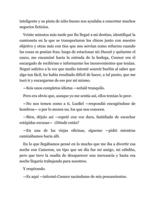 inteligente y su pinta de niño bueno nos ayudaba a concretar muchos
negocios ficticios.
Veinte minutos más tarde por fin llegué a mi destino, identifiqué la
camioneta en la que se transportaron los chicos junto con nuestro
objetivo y otras más con tíos que nos servían como refuerzo cuando
las cosas se ponían feas; luego de estacionar mi Ducati y quitarme el
casco, me encaminé hacia la entrada de la bodega, Connor era el
encargado de recibirme e informarme los inconvenientes que tenían.
Negué satírico a la vez que medio intenté sonreír burlón al saber que
algo tan fácil, les había resultado difícil de hacer, a tal punto, que me
tocó ir y encargarme de eso por mí mismo.
—Sois unos completos idiotas —señalé tranquilo.
Pero era obvio que, aunque yo me sentía así, ellos temían lo peor.
—No nos temen como a ti, LuzBel —respondió encogiéndose de
hombros— o por lo menos no, los que nos conocen.
—Bien, déjalo así —espeté con voz dura, fastidiado de escuchar
estúpidas excusas— ¿Dónde están?
—En una de las viejas oficinas, sígueme —pidió mientras
caminábamos hacia allí.
En lo que llegábamos pensé en lo mucho que me iba a divertir esa
noche con Cameron, un tipo que un día fue mi amigo, mi súbdito,
pero que tuvo la osadía de desaparecer una mercancía y hasta esa
noche llegaría trabajando para nosotros.
Y respirando.
—Es aquí —informó Connor sacándome de mis pensamientos.
 