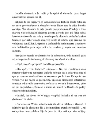 Isabella desarmó a la rubia y le quitó el cinturón para luego
amarrarle las manos con él.
Salimos de ese lugar, yo en la motocicleta e Isabella con la rubia en
un auto que consiguió al descubrir unas llaves que la chica llevaba
consigo. Nos alejamos lo más pronto que podíamos. Conduje a toda
marcha y solo buscaba alejarme pronto de todo eso, mi furia había
ido creciendo cada vez más y no solo por la altanería de Isabella sino
también por haber estado otra vez frente al imbécil que arruinó mi
vida junto con Elliot. Llegamos a un hotel de mala muerte y pedimos
una habitación para dejar ahí a la traidora y seguir con nuestro
camino.
Pero justo cuando estábamos en la habitación, todo cambió para
mí y sin pensarlo tanto cargué el arma y encañoné a la chica.
—¿Qué haces? —preguntó Isabella sorprendida.
—¿Tú qué crees, Isabella? —ironicé— No me cuestiones más
porque te juro que conocerás un lado mío que vas a odiar más que al
que ya conoces —advertí con mi voz ronca por la ira—. Esta puta nos
vendió y si no haces lo que hiciste, en estos momentos estaríamos
muertos —La rubia comenzó a sollozar al ver mis intenciones, pero
no me importaba—. Dame el número del móvil de Derek —le pedí y
obedeció de inmediato.
—LuzBel, por favor no lo hagas —suplicó Isabella al ver que no
daría marcha atrás.
—No te metas, White, esto va más allá de tu palabra —Marqué el
número que la chica me dio y de inmediato Derek respondió—. Mi
compañera tiene palabra, hijo de puta, tu chica está aquí viva —dije y
 