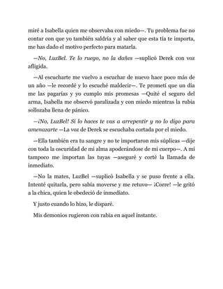 miré a Isabella quien me observaba con miedo—. Tu problema fue no
contar con que yo también saldría y al saber que esta tía te importa,
me has dado el motivo perfecto para matarla.
—No, LuzBel. Te lo ruego, no la dañes —suplicó Derek con voz
afligida.
—Al escucharte me vuelvo a escuchar de nuevo hace poco más de
un año —le recordé y lo escuché maldecir—. Te prometí que un día
me las pagarías y yo cumplo mis promesas —Quité el seguro del
arma, Isabella me observó paralizada y con miedo mientras la rubia
sollozaba llena de pánico.
—¡No, LuzBel! Si lo haces te vas a arrepentir y no lo digo para
amenazarte —La voz de Derek se escuchaba cortada por el miedo.
—Ella también era tu sangre y no te importaron mis súplicas —dije
con toda la oscuridad de mi alma apoderándose de mi cuerpo—. A mí
tampoco me importan las tuyas —aseguré y corté la llamada de
inmediato.
—No la mates, LuzBel —suplicó Isabella y se puso frente a ella.
Intenté quitarla, pero sabía moverse y me retuvo— ¡Corre! —le gritó
a la chica, quien le obedeció de inmediato.
Y justo cuando lo hizo, le disparé.
Mis demonios rugieron con rabia en aquel instante.
 