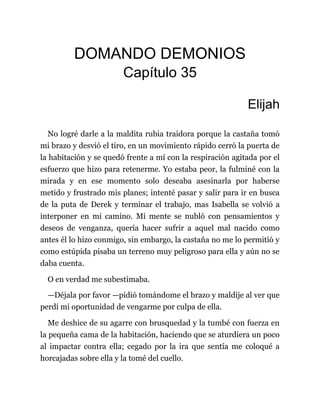DOMANDO DEMONIOS
Capítulo 35
Elijah
No logré darle a la maldita rubia traidora porque la castaña tomó
mi brazo y desvió el tiro, en un movimiento rápido cerró la puerta de
la habitación y se quedó frente a mí con la respiración agitada por el
esfuerzo que hizo para retenerme. Yo estaba peor, la fulminé con la
mirada y en ese momento solo deseaba asesinarla por haberse
metido y frustrado mis planes; intenté pasar y salir para ir en busca
de la puta de Derek y terminar el trabajo, mas Isabella se volvió a
interponer en mi camino. Mi mente se nubló con pensamientos y
deseos de venganza, quería hacer sufrir a aquel mal nacido como
antes él lo hizo conmigo, sin embargo, la castaña no me lo permitió y
como estúpida pisaba un terreno muy peligroso para ella y aún no se
daba cuenta.
O en verdad me subestimaba.
—Déjala por favor —pidió tomándome el brazo y maldije al ver que
perdí mi oportunidad de vengarme por culpa de ella.
Me deshice de su agarre con brusquedad y la tumbé con fuerza en
la pequeña cama de la habitación, haciendo que se aturdiera un poco
al impactar contra ella; cegado por la ira que sentía me coloqué a
horcajadas sobre ella y la tomé del cuello.
 