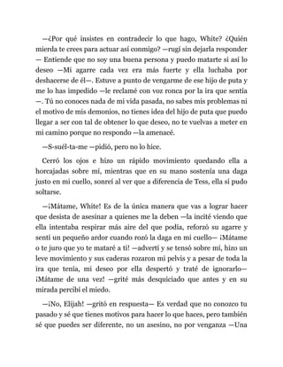 —¿Por qué insistes en contradecir lo que hago, White? ¿Quién
mierda te crees para actuar así conmigo? —rugí sin dejarla responder
— Entiende que no soy una buena persona y puedo matarte si así lo
deseo —Mi agarre cada vez era más fuerte y ella luchaba por
deshacerse de él—. Estuve a punto de vengarme de ese hijo de puta y
me lo has impedido —le reclamé con voz ronca por la ira que sentía
—. Tú no conoces nada de mi vida pasada, no sabes mis problemas ni
el motivo de mis demonios, no tienes idea del hijo de puta que puedo
llegar a ser con tal de obtener lo que deseo, no te vuelvas a meter en
mi camino porque no respondo —la amenacé.
—S-suél-ta-me —pidió, pero no lo hice.
Cerró los ojos e hizo un rápido movimiento quedando ella a
horcajadas sobre mí, mientras que en su mano sostenía una daga
justo en mi cuello, sonreí al ver que a diferencia de Tess, ella sí pudo
soltarse.
—¡Mátame, White! Es de la única manera que vas a lograr hacer
que desista de asesinar a quienes me la deben —la incité viendo que
ella intentaba respirar más aire del que podía, reforzó su agarre y
sentí un pequeño ardor cuando rozó la daga en mi cuello— ¡Mátame
o te juro que yo te mataré a ti! —advertí y se tensó sobre mí, hizo un
leve movimiento y sus caderas rozaron mi pelvis y a pesar de toda la
ira que tenía, mi deseo por ella despertó y traté de ignorarlo—
¡Mátame de una vez! —grité más desquiciado que antes y en su
mirada percibí el miedo.
—¡No, Elijah! —gritó en respuesta— Es verdad que no conozco tu
pasado y sé que tienes motivos para hacer lo que haces, pero también
sé que puedes ser diferente, no un asesino, no por venganza —Una
 