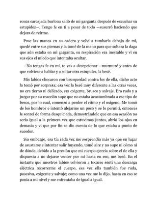 ronca carcajada burlona salió de mi garganta después de escuchar su
estupidez—. Tengo fe en ti a pesar de todo —susurró haciendo que
dejara de reírme.
Puse las manos en su cadera y volví a tumbarla debajo de mí,
quedé entre sus piernas y la tomé de la mano para que soltara la daga
que aún estaba en mi garganta, su respiración era inestable y vi en
sus ojos el miedo que intentaba ocultar.
—No tengas fe en mí, te vas a decepcionar —murmuré y antes de
que volviese a hablar y a soltar otra estupidez, la besé.
Mis labios chocaron con brusquedad contra los de ella, dicho acto
la tomó por sorpresa; esa vez la besé muy diferente a las otras veces,
no era tierno ni delicado, era exigente, brusco y salvaje. Era rudo y a
juzgar por su reacción supe que no estaba acostumbrada a ese tipo de
besos, por lo cual, comenzó a perder el ritmo y el oxígeno. Me tomó
de los hombros e intentó alejarme un poco y se lo permití, entonces
le sonreí de forma desquiciada, demostrándole que en esa ocasión no
sería igual a la primera vez que estuvimos juntos, abrió los ojos en
demasía y vi que por fin se dio cuenta de lo que estaba a punto de
suceder.
Sin embargo, esa tía cada vez me sorprendía más ya que en lugar
de asustarse e intentar salir huyendo, tomó aire y no supe ni cómo ni
de dónde, debido a la presión que mi cuerpo ejercía sobre el de ella y
dispuesta a no dejarse vencer por mí hasta en eso, me besó. En el
instante que nuestros labios volvieron a tocarse sentí una descarga
eléctrica recorrerme el cuerpo, esa vez ella también fue ruda,
posesiva, exigente y salvaje; como una vez me lo dijo, hasta en eso se
ponía a mi nivel y me enfrentaba de igual a igual.
 