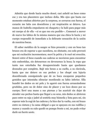 Admitía que desde hacía mucho deseé, casi anhelé un beso como
ese y era tan placentero que incluso dolía. Mis ojos que hasta ese
momento estaban abiertos por la sorpresa, se cerraron con fuerza, el
corazón me latía con desenfreno y mi respiración se detuvo. Las
manos de Isabella empuñaron mi chaqueta y la haló para pegar más
mi cuerpo al de ella —si es que eso era posible—. Comencé a mover
de nuevo los labios de la misma manera que esa chica lo hacía y mi
cuerpo respondió de inmediato a la delirante sensación de la unión
de nuestras bocas.
El sabor metálico de la sangre se hizo presente y con un beso tan
brusco era de esperar a que sucediera, no obstante, eso solo provocó
que mi excitación incrementara; moví la pelvis y le rocé mi erección.
Sonreí entre el beso cuando sus caderas se movieron para encontrar
mis embestidas, sin detenernos en devorarnos la boca; la ropa que
tanto nos estorbaba fue desapareciendo hasta que quedamos
desnudos por completo. Bajé mis besos a su cuello, a su clavícula,
hasta que me detuve en sus pechos y los chupé con lujuria
desenfrenada consiguiendo que de su boca escaparan pequeños
gemidos que intentaba silenciar mordiendo su labio inferior. Ella
hundió los dedos en mi pelo y lo agarró con fuerza arrancándome
gruñidos, pero no de dolor sino de placer y un loco deseo por su
cuerpo; llevé una mano a sus piernas y las acaricié sin dejar de
atender sus pechos hasta que llegué a su sexo, mis dedos se abrieron
paso entre su raja y jadeé al sentirla muy húmeda y lista para mí, sin
esperar más la cogí de las caderas y la hice dar la vuelta, con mi brazo
entre su cintura y la cama obligué a que se apoyara en sus rodillas y
manos y cuando su culo quedó en pompa frente a mí, no pude evitar
darle un fuerte azote.
 