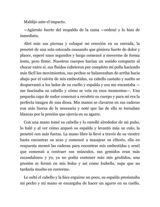 Maldijo ante el impacto.
—Agárrate fuerte del respaldo de la cama —ordené y lo hizo de
inmediato.
Abrí más sus piernas y coloqué mi erección en su entrada, la
penetré de una sola estocada causando que gimiera fuerte de dolor y
placer, esperé unos segundos y luego comencé a moverme de forma
lenta, pero firme. Nuestros cuerpos hacían un sonido compacto al
chocar entre sí, sus fluidos cubrieron por completo mi polla haciendo
más fácil los movimientos, sus pechos se balanceaban de arriba hacia
abajo por el vaivén de mis embestidas, su cabello castaño y suelto se
desparramó a los lados de su cuello y espalda y eso me encantaba —
me fascinaba su cabello y cómo se veía en esos momentos—. Una
pequeña capa de sudor comenzó a recubrir su cuerpo y para mí era la
perfecta imagen de una diosa. Mis manos se clavaron en sus caderas
con más fuerza de la necesaria y noté que las de ella se tornaban
blancas por la presión que ejercía en su agarre.
Con una mano tomé su cabello y lo enrollé alrededor de mi puño,
lo halé y al ver cómo arqueó su espalda y levantó más su culo, la
penetré con más fuerza. La mano libre la llevé a través de su vientre
hasta encontrar su sexo y comencé a masajear su clítoris, ella en
respuesta meneó las caderas para encontrar mis embestidas y sentí
que comenzó a contraer sus músculos, sus gemidos eran más
escandalosos y yo, ya no podía contener más mis gruñidos, una
presión se formó en mis bolas y así como Isabella, supe que no
tardaría mucho en correrme.
Le solté el cabello y la hice erguirse un poco, su espalda presionaba
mi pecho y mi mano se encargaba de hacer un agarre en su cuello,
 