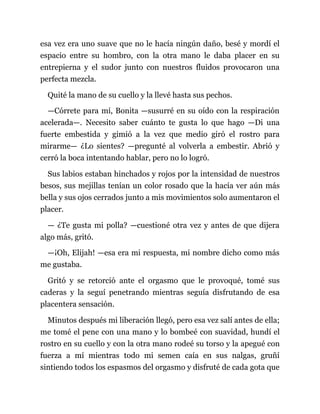 esa vez era uno suave que no le hacía ningún daño, besé y mordí el
espacio entre su hombro, con la otra mano le daba placer en su
entrepierna y el sudor junto con nuestros fluidos provocaron una
perfecta mezcla.
Quité la mano de su cuello y la llevé hasta sus pechos.
—Córrete para mí, Bonita —susurré en su oído con la respiración
acelerada—. Necesito saber cuánto te gusta lo que hago —Di una
fuerte embestida y gimió a la vez que medio giró el rostro para
mirarme— ¿Lo sientes? —pregunté al volverla a embestir. Abrió y
cerró la boca intentando hablar, pero no lo logró.
Sus labios estaban hinchados y rojos por la intensidad de nuestros
besos, sus mejillas tenían un color rosado que la hacía ver aún más
bella y sus ojos cerrados junto a mis movimientos solo aumentaron el
placer.
— ¿Te gusta mi polla? —cuestioné otra vez y antes de que dijera
algo más, gritó.
—¡Oh, Elijah! —esa era mi respuesta, mi nombre dicho como más
me gustaba.
Gritó y se retorció ante el orgasmo que le provoqué, tomé sus
caderas y la seguí penetrando mientras seguía disfrutando de esa
placentera sensación.
Minutos después mi liberación llegó, pero esa vez salí antes de ella;
me tomé el pene con una mano y lo bombeé con suavidad, hundí el
rostro en su cuello y con la otra mano rodeé su torso y la apegué con
fuerza a mí mientras todo mi semen caía en sus nalgas, gruñí
sintiendo todos los espasmos del orgasmo y disfruté de cada gota que
 