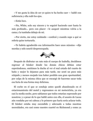 —Y me gusta la idea de ser yo quien te ha hecho caer — hablé con
suficiencia y ella rodó los ojos.
—Estás loco.
—No, White, solo soy sincero y te seguiré haciendo caer hasta lo
más profundo... pero con placer —le aseguré mientras volvía a la
cama y la tumbaba debajo de mí.
—Por cierto, me estoy cuidando —confesó y cuando supe a qué se
refería quise torturarla.
—Te habría agradecido esa información hace unos minutos —dije
mordaz y solo sonrió despreocupada.
Después de disfrutar un rato más el cuerpo de Isabella, decidimos
regresar al búnker donde los demás chicos debían estar
esperándonos, omitimos la ducha al ver el mal estado del cuarto de
baño y mejor lo dejamos para más tarde, me sentí un poco más
relajado y menos enojado tras haber perdido una gran oportunidad,
por culpa de la misma chica que se encargó de hacerme sacar toda
esa furia de una forma muy deliciosa.
El coche en el que se condujo antes quedó abandonado en el
estacionamiento del motel y regresamos en mi motocicleta, ya era
casi la media noche, pero sabíamos que todos estarían esperando por
nosotros; y a pesar de lo que hablé antes con ella, el asunto de Lucas
aún rondaba por mi cabeza y lo primero que haría sería aclarar todo.
El búnker estaba muy escondido y adecuado a todas nuestras
necesidades, era casi como nuestro cuartel en Richmond y como ya
 