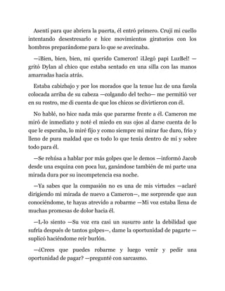 Asentí para que abriera la puerta, él entró primero. Crují mi cuello
intentando desestresarlo e hice movimientos giratorios con los
hombros preparándome para lo que se avecinaba.
—¡Bien, bien, bien, mi querido Cameron! ¡Llegó papi LuzBel! —
gritó Dylan al chico que estaba sentado en una silla con las manos
amarradas hacia atrás.
Estaba cabizbajo y por los morados que la tenue luz de una farola
colocada arriba de su cabeza —colgando del techo— me permitió ver
en su rostro, me di cuenta de que los chicos se divirtieron con él.
No hablé, no hice nada más que pararme frente a él. Cameron me
miró de inmediato y noté el miedo en sus ojos al darse cuenta de lo
que le esperaba, lo miré fijo y como siempre mi mirar fue duro, frío y
lleno de pura maldad que es todo lo que tenía dentro de mí y sobre
todo para él.
—Se rehúsa a hablar por más golpes que le demos —informó Jacob
desde una esquina con poca luz, ganándose también de mi parte una
mirada dura por su incompetencia esa noche.
—Ya sabes que la compasión no es una de mis virtudes —aclaré
dirigiendo mi mirada de nuevo a Cameron—, me sorprende que aun
conociéndome, te hayas atrevido a robarme —Mi voz estaba llena de
muchas promesas de dolor hacia él.
—L-lo siento —Su voz era casi un susurro ante la debilidad que
sufría después de tantos golpes—, dame la oportunidad de pagarte —
suplicó haciéndome reír burlón.
—¿Crees que puedes robarme y luego venir y pedir una
oportunidad de pagar? —pregunté con sarcasmo.
 