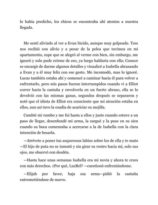 lo había predicho, los chicos se encontraba ahí atentos a nuestra
llegada.
Me sentí aliviado al ver a Evan lúcido, aunque muy golpeado. Tess
nos recibió con alivio y a pesar de la pelea que tuvimos en mi
apartamento, supe que se alegró al verme con bien, sin embargo, me
ignoró y solo pude reírme de eso, ya luego hablaría con ella; Connor
se encargó de darme algunos detalles y visualicé a Isabella abrazando
a Evan y a él muy feliz con ese gesto. Me incomodó, mas lo ignoré.
Lucas también estaba ahí y comencé a caminar hacia él para volver a
enfrentarlo, pero mis pasos fueron interrumpidos cuando vi a Elliot
correr hacia la castaña y envolverla en un fuerte abrazo, ella se lo
devolvió con las mismas ganas, segundos después se separaron y
noté que el idiota de Elliot era consciente que mi atención estaba en
ellos, aun así tuvo la osadía de acariciar su mejilla.
Cambié mi rumbo y me fui hasta a ellos y justo cuando estuve a un
paso de llegar, desenfundé mi arma, la cargué y la puse en su sien
cuando su boca comenzaba a acercarse a la de Isabella con la clara
intención de besarla.
—Atrévete a poner tus asquerosos labios sobre los de ella y te mato
—El hijo de puta no se inmutó y sin girar su rostro hacia mí, solo sus
ojos, me observó con desdén.
—Hasta hace unas semanas Isabella era mi novia y ahora te crees
con más derechos. ¿Por qué, LuzBel? —cuestionó enfrentándome.
—Elijah por favor, baja esa arma—pidió la castaña
entrometiéndose de nuevo.
 