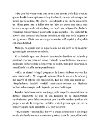 —De que fuiste tan tonta que no te diste cuenta de lo hijo de puta
que es LuzBel —escupió con odio y le advertí con una mirada que era
mejor que se callara. Me ignoró—. Me dejaste a mí, que te amo como
un idiota para irte a follar con un hijo de perra que nada más
buscaba vengarse de mí —habló y reclamó con indignación, Isabella
reaccionó con sorpresa y dolor ante lo que escuchó— ¡Sí, Isabella! Te
advertí que tomaras una buena decisión, te dije que no la cagaras y
me ignoraste. ¡Solo eres su venganza contra mí! —gritó y ella jadeó
con incredulidad.
Maldije, no quería que lo supiera aún, no así, pero debí imaginar
que en algún momento sucedería.
Vi a Isabella que me observó intentando descifrar mi mirada y
presioné el arma entre mi mano tratando de controlarme, ese era el
momento perfecto para deshacerme de Elliot, pero por desgracia, la
reacción de Isabella me importaba más.
—¿Eso es cierto? —logró preguntar de forma titubeante y con los
ojos cristalizados. No respondí, solo me llevé la mano a la cabeza y
me agarré el cabello con frustración. Eso no tenía que pasar así—
¡Respóndeme, LuzBel! —exigió intentando retener sus lágrimas
incluso sabiendo que no lo lograría por mucho tiempo.
Los dos decidimos iniciar ese juego y ella aceptó las condiciones no
dichas, consciente de que en esa relación no se involucrarían
sentimientos, pero debía reconocer que Isabella estaba sabedora del
juego y no de la venganza incluida y debí prever que eso no le
parecería para nada agradable y sí, muy doloroso.
—Sí, es cierto —respondí al fin y vi a través de sus ojos el dolor que
estaba sintiendo en esos momentos y sobre todo, la decepción hacia
 
