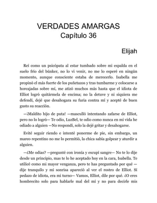 VERDADES AMARGAS
Capítulo 36
Elijah
Reí como un psicópata al estar tumbado sobre mi espalda en el
suelo frío del búnker, no lo vi venir, no me lo esperé en ningún
momento, aunque consciente estaba de merecerlo. Isabella me
propinó el más fuerte de los puñetazos y tras tumbarme y colocarse a
horcajadas sobre mí, me atizó muchos más hasta que el idiota de
Elliot logró quitármela de encima; no la detuve y ni siquiera me
defendí, dejé que desahogara su furia contra mí y acepté de buen
gusto su reacción.
—¡Maldito hijo de puta! —masculló intentando zafarse de Elliot,
pero no lo logró— Te odio, LuzBel, te odio como nunca en mi vida he
odiado a alguien —No respondí, solo la dejé gritar y desahogarse.
Evité seguir riendo e intenté ponerme de pie, sin embargo, un
mareo repentino no me lo permitió, la chica sabía golpear y aturdir a
alguien.
—¿Me odias? —pregunté con ironía y escupí sangre— No te lo dije
desde un principio, mas te lo he aceptado hoy en la cara, Isabella. Te
utilicé como mi mayor venganza, pero te has preguntado por qué —
dije tranquilo y mi sonrisa apareció al ver el rostro de Elliot. Sí
pedazo de idiota, era mi turno— Vamos, Elliot, dile por qué. ¿O eres
hombrecito solo para hablarle mal del mí y no para decirle mis
 