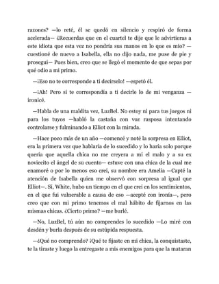 razones? —lo reté, él se quedó en silencio y respiró de forma
acelerada— ¿Recuerdas que en el cuartel te dije que le advirtieras a
este idiota que esta vez no pondría sus manos en lo que es mío? —
cuestioné de nuevo a Isabella, ella no dijo nada, me puse de pie y
proseguí— Pues bien, creo que se llegó el momento de que sepas por
qué odio a mi primo.
—¡Eso no te corresponde a ti decírselo! —espetó él.
—¡Ah! Pero sí te correspondía a ti decirle lo de mi venganza —
ironicé.
—Habla de una maldita vez, LuzBel. No estoy ni para tus juegos ni
para los tuyos —habló la castaña con voz rasposa intentando
controlarse y fulminando a Elliot con la mirada.
—Hace poco más de un año —comencé y noté la sorpresa en Elliot,
era la primera vez que hablaría de lo sucedido y lo haría solo porque
quería que aquella chica no me creyera a mí el malo y a su ex
noviecito el ángel de su cuento— estuve con una chica de la cual me
enamoré o por lo menos eso creí, su nombre era Amelia —Capté la
atención de Isabella quien me observó con sorpresa al igual que
Elliot—. Sí, White, hubo un tiempo en el que creí en los sentimientos,
en el que fui vulnerable a causa de eso —acepté con ironía—, pero
creo que con mi primo tenemos el mal hábito de fijarnos en las
mismas chicas. ¿Cierto primo? —me burlé.
—No, LuzBel, tú aún no comprendes lo sucedido —Lo miré con
desdén y burla después de su estúpida respuesta.
—¿Qué no comprendo? ¡Qué te fijaste en mi chica, la conquistaste,
te la tiraste y luego la entregaste a mis enemigos para que la mataran
 
