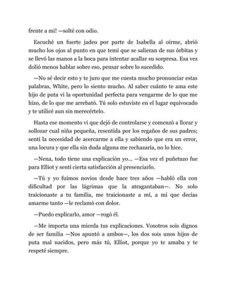 frente a mí! —solté con odio.
Escuché un fuerte jadeo por parte de Isabella al oírme, abrió
mucho los ojos al punto en que temí que se salieran de sus órbitas y
se llevó las manos a la boca para intentar acallar su sorpresa. Esa vez
dolió menos hablar sobre eso, pensar sobre lo sucedido.
—No sé decir esto y te juro que me cuesta mucho pronunciar estas
palabras, White, pero lo siento mucho. Al saber cuánto te ama este
hijo de puta vi la oportunidad perfecta para vengarme de lo que me
hizo, de lo que me arrebató. Tú solo estuviste en el lugar equivocado
y te utilicé aun sin merecértelo.
Hasta ese momento vi que dejó de controlarse y comenzó a llorar y
sollozar cual niña pequeña, resentida por los regaños de sus padres;
sentí la necesidad de acercarme a ella y sabiendo que era un error,
una locura y que ella sin duda alguna me rechazaría, no lo hice.
—Nena, todo tiene una explicación yo... —Esa vez el puñetazo fue
para Elliot y sentí cierta satisfacción al presenciarlo.
—Tú y yo fuimos novios desde hace tres años —habló ella con
dificultad por las lágrimas que la atragantaban—. No solo
traicionaste a tu familia, me traicionaste a mí, a mí que decías
amarme tanto —le reclamó con dolor.
—Puedo explicarlo, amor —rogó él.
—Me importa una mierda tus explicaciones. Vosotros sois dignos
de ser familia —Nos apuntó a ambos—, los dos sois unos hijos de
puta mal nacidos, pero más tú, Elliot, porque yo te amaba y te
respeté siempre.
 