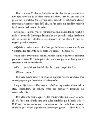 —Ella era una Vigilante, Isabella. Algún día comprenderás que
tuve que hacerlo y tú también —declaró Elliot, mas eso era algo que
ya no me importaba. Sin esperar más, salió de la habitación donde
nos encontrábamos y nos dejó ahí, se fue como un maldito cobarde
igual a como lo hizo un año antes.
Nos dejó a Isabella y a mí mirándonos fijo, diciéndonos mucho y
nada a la vez y lo único que lamentaba era que a lo mejor desde ese
día, ya no podría disfrutar de su cuerpo y eso era algo a lo que me
negaba por el momento.
—Quisiste matar a esa chica hoy por haberse enamorado de un
Vigilante, que hipócrita de tu parte ¿no crees? —habló al fin.
—Esa rubia nos vendió, White. Amelia jamás lo hizo y la mataron
por eso —mascullé con impotencia deseando que se callara y no se
atreviera a hablar mal de ella.
—Pero sí te traicionó, LuzBel y lo hizo con tu propia familia.
—Cállate —susurré.
—Ella jugó con tu amor y en mi caso, prefiero que me vendan a mis
enemigos y no que destrocen así mi corazón.
Lo que dijo fue estúpido, mas no refuté nada y caminé de un lado a
otro, tomándome la cabeza entre las manos y deseando no
escucharla más.
—Con ella se te olvidó quitarte los sentimientos junto con la ropa,
eh. No fuiste un hijo de puta con quien tendrías que haberlo sido —
Noté que esa era su forma de vengarse por lo que le hice, pero se
olvidaba que estaba jugando en terreno peligroso—. Pobre de ti, le
 