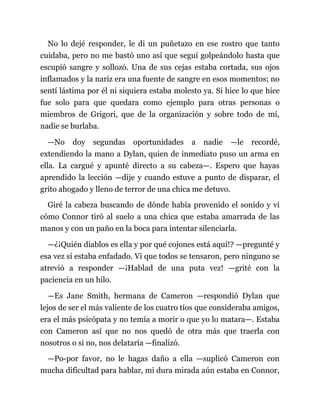 No lo dejé responder, le di un puñetazo en ese rostro que tanto
cuidaba, pero no me bastó uno así que seguí golpeándolo hasta que
escupió sangre y sollozó. Una de sus cejas estaba cortada, sus ojos
inflamados y la nariz era una fuente de sangre en esos momentos; no
sentí lástima por él ni siquiera estaba molesto ya. Si hice lo que hice
fue solo para que quedara como ejemplo para otras personas o
miembros de Grigori, que de la organización y sobre todo de mí,
nadie se burlaba.
—No doy segundas oportunidades a nadie —le recordé,
extendiendo la mano a Dylan, quien de inmediato puso un arma en
ella. La cargué y apunté directo a su cabeza—. Espero que hayas
aprendido la lección —dije y cuando estuve a punto de disparar, el
grito ahogado y lleno de terror de una chica me detuvo.
Giré la cabeza buscando de dónde había provenido el sonido y vi
cómo Connor tiró al suelo a una chica que estaba amarrada de las
manos y con un paño en la boca para intentar silenciarla.
—¿¡Quién diablos es ella y por qué cojones está aquí!? —pregunté y
esa vez sí estaba enfadado. Vi que todos se tensaron, pero ninguno se
atrevió a responder —¡Hablad de una puta vez! —grité con la
paciencia en un hilo.
—Es Jane Smith, hermana de Cameron —respondió Dylan que
lejos de ser el más valiente de los cuatro tíos que consideraba amigos,
era el más psicópata y no temía a morir o que yo lo matara—. Estaba
con Cameron así que no nos quedó de otra más que traerla con
nosotros o si no, nos delataría —finalizó.
—Po-por favor, no le hagas daño a ella —suplicó Cameron con
mucha dificultad para hablar, mi dura mirada aún estaba en Connor,
 
