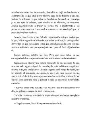 marchando como me lo esperaba, Isabella no dejó de hablarme al
contrario de lo que creí, pero prefería que no lo hiciera a que me
tratara de la forma en que lo hacía. Cambió su forma de ser conmigo
y no era que la culpara, pues estaba en su derecho, no obstante,
estaba acostumbrado a tratar de forma fría e indiferente a las
personas y no a que me trataran de esa manera, eso solo logró que mi
poca paciencia se acabara.
Descubrí que Lucas sí era fiel a la organización así que lo dejé por
la paz, Elliot regresó a California por orden de Enoc, lo que agradecí
de verdad ya que me cagaba tener que verlo hasta en la sopa y lo que
más me satisfacía era que quiso joderme, pero al final el jodido fue
él.
Bueno, salimos jodidos los dos. Pero que más daba, ya me
encargaría de hacer que todo volviese a funcionar a mi único favor.
Regresamos a clases y me estaba cansando de que después de una
semana todo siguiera igual de mierda y la puta indiferencia aplicada
esa vez a mí, me tenía harto. Cuando llegué a casa luego de clases, me
fui directo al gimnasio, me quedaría en el de casa porque no me
apetecía ir al de Bob y tener que soportar las estúpidas pláticas de los
chicos; pasó casi una hora y golpear el saco de boxeo no me ayudaba
en nada.
—¡Eeww! Estás todo sudado —La voz de Tess me desconcentró y
dejé de golpear, su cara de asco era graciosa.
Con ella las cosas marchaban mejor después de haber arreglado
nuestro problema.
—¿Y qué esperas, Tess? Estoy entrenando —bufé.
 