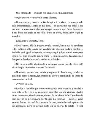 —Qué amargado —se quejó con un gesto de niña mimada.
—¿Qué quieres? —mascullé entre dientes.
—Desde que regresamos de Washington te la vives con una cara de
culo insoportable. ¿Estás en tus días? —su sarcasmo me irritó y ese
era uno de esos momentos en los que deseaba que fuera hombre—
Bien, bien, no estás en tus días. Pero en serio, hermanito, ¿qué te
sucede?
—Nada que te importe, Tess.
—¡Oh! Vamos, Elijah. Puedes confiar en mí, hasta podría ayudarte
—Reí satírico, ella jamás me ayudaba sin obtener nada a cambio—.
Isabella está igual —Dejé de reírme y seguí golpeando el saco para
ignorarla, pero con ella nunca podía—, es raro ¿sabes? Los dos están
insoportables desde aquella noche en el búnker.
—No es raro, estás alucinando y me importa una mierda cómo esté
ella o lo que tú pienses —espeté fastidiado.
—Nuestros padres han salido y regresarán hasta muy noche —
continuó como siempre, ignorando mi enojo y cambiando de tema de
una manera radical.
—¿Y? Eso ya lo sé.
—Le dije a Isabella que necesito su ayuda con urgencia y vendrá a
casa esta tarde —Dejé de golpear el saco otra vez y la vi mirar el reloj
de su muñeca—, siendo exacta, dentro de una hora. ¡Ah! Y también le
dije que no se preocupara por ti, que no estarías —Fruncí el ceño
ante su forma tan sutil de correrme de casa, se dio la vuelta para salir
del gimnasio, pero se detuvo justo en la puerta de salida— y por
 