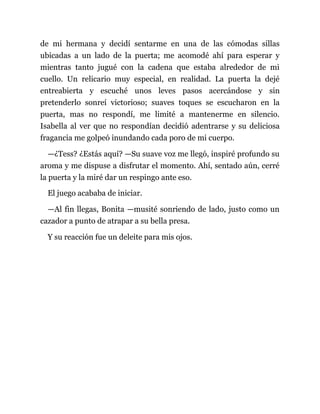 de mi hermana y decidí sentarme en una de las cómodas sillas
ubicadas a un lado de la puerta; me acomodé ahí para esperar y
mientras tanto jugué con la cadena que estaba alrededor de mi
cuello. Un relicario muy especial, en realidad. La puerta la dejé
entreabierta y escuché unos leves pasos acercándose y sin
pretenderlo sonreí victorioso; suaves toques se escucharon en la
puerta, mas no respondí, me limité a mantenerme en silencio.
Isabella al ver que no respondían decidió adentrarse y su deliciosa
fragancia me golpeó inundando cada poro de mi cuerpo.
—¿Tess? ¿Estás aquí? —Su suave voz me llegó, inspiré profundo su
aroma y me dispuse a disfrutar el momento. Ahí, sentado aún, cerré
la puerta y la miré dar un respingo ante eso.
El juego acababa de iniciar.
—Al fin llegas, Bonita —musité sonriendo de lado, justo como un
cazador a punto de atrapar a su bella presa.
Y su reacción fue un deleite para mis ojos.
 