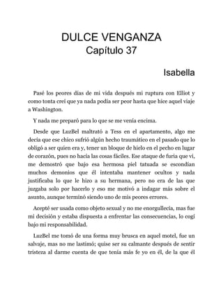 DULCE VENGANZA
Capítulo 37
Isabella
Pasé los peores días de mi vida después mi ruptura con Elliot y
como tonta creí que ya nada podía ser peor hasta que hice aquel viaje
a Washington.
Y nada me preparó para lo que se me venía encima.
Desde que LuzBel maltrató a Tess en el apartamento, algo me
decía que ese chico sufrió algún hecho traumático en el pasado que lo
obligó a ser quien era y, tener un bloque de hielo en el pecho en lugar
de corazón, pues no hacía las cosas fáciles. Ese ataque de furia que vi,
me demostró que bajo esa hermosa piel tatuada se escondían
muchos demonios que él intentaba mantener ocultos y nada
justificaba lo que le hizo a su hermana, pero no era de las que
juzgaba solo por hacerlo y eso me motivó a indagar más sobre el
asunto, aunque terminó siendo uno de mis peores errores.
Acepté ser usada como objeto sexual y no me enorgullecía, mas fue
mi decisión y estaba dispuesta a enfrentar las consecuencias, lo cogí
bajo mi responsabilidad.
LuzBel me tomó de una forma muy brusca en aquel motel, fue un
salvaje, mas no me lastimó; quise ser su calmante después de sentir
tristeza al darme cuenta de que tenía más fe yo en él, de la que él
 