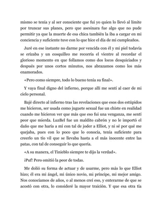 mismo se tenía y al ser consciente que fui yo quien lo llevó al límite
por truncar sus planes, pero que asesinara fue algo que no pude
permitir ya que la muerte de esa chica también la iba a cargar en mi
conciencia y suficiente tuve con lo que hice el día de mi cumpleaños.
Juré en ese instante no darme por vencida con él y mi piel todavía
se erizaba y un cosquilleo me recorría el vientre al recordar el
glorioso momento en que follamos como dos locos desquiciados y
después por unos cortos minutos, nos abrazamos como los más
enamorados.
«Pero como siempre, todo lo bueno tenía su final».
Y vaya final digno del infierno, porque allí me sentí al caer de mi
cielo personal.
Bajé directo al infierno tras las revelaciones que esos dos estúpidos
me hicieron, ser usada como juguete sexual fue un chiste en realidad
cuando me hicieron ver que más que eso fui una venganza, me sentí
peor que mierda. LuzBel fue un maldito cabrón y no le importó el
daño que me haría a mí con tal de joder a Elliot, y ni sé por qué me
quejaba, pues con lo poco que lo conocía, tenía suficiente para
creerlo un tío vil que se llevaba hasta a el más inocente entre las
patas, con tal de conseguir lo que quería.
«A su manera, el Tinieblo siempre te dijo la verdad».
¡Puf! Pero omitió la peor de todas.
Me dolió su forma de actuar y de usarme, pero más lo que Elliot
hizo; él era mi ángel, mi único novio, mi príncipe, mi mejor amigo.
Nos conocíamos de años, o al menos creí eso, y enterarme de que se
acostó con otra, lo consideré la mayor traición. Y que esa otra tía
 
