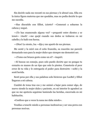 Sin decirle nada me recosté en sus piernas y le abracé una. Ella era
la única figura materna que me quedaba, mas no podía decirle lo que
me sucedía.
—Has discutido con Elliot, ¿cierto? —Comenzó a sobarme la
cabeza y negué.
—¿Te has enamorado alguna vez? —pregunté entre dientes y se
tensó— ¡Auch! —me quejé cuando sus dedos se trabaron en mi
cabello y lo haló con fuerza.
—¡Dios! Lo siento, Isa —dijo y me apartó de sus piernas.
Me senté y la miré con el ceño fruncido, su reacción me pareció
demasiado rara para la mujer dulce que siempre me demostró ser.
—¿Tomo ese brusco gesto como un sí? —inquirí.
—Si buscas un consejo, pues solo puedo decirte que no pongas tu
corazón en manos de un tipo que solo lo pisotee. Cometerás el peor
error de tu vida y le entregarás el poder para destruirte —soltó y la
sentí herida.
Sentí pena por ella y sus palabras solo hicieron que LuzBel y Elliot
llegaran a mi cabeza.
Cambió de tema tras eso y me animó a bajar para comer algo, de
nuevo siendo la mujer dulce y paciente, en mi interior le agradecí ya
que no me apetecía seguirme lamiendo las heridas, encerrada en mi
habitación.
«Confieso que a veces la nana me daba miedo».
Tendías a tenerle miedo a personas inofensivas y ser una perra con
personas nocivas.
 