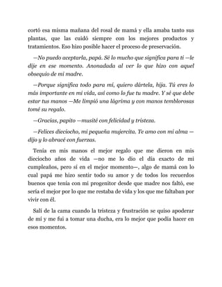 cortó esa misma mañana del rosal de mamá y ella amaba tanto sus
plantas, que las cuidó siempre con los mejores productos y
tratamientos. Eso hizo posible hacer el proceso de preservación.
—No puedo aceptarla, papá. Sé lo mucho que significa para ti —le
dije en ese momento. Anonadada al ver lo que hizo con aquel
obsequio de mi madre.
—Porque significa todo para mí, quiero dártela, hija. Tú eres lo
más importante en mi vida, así como lo fue tu madre. Y sé que debe
estar tus manos —Me limpió una lágrima y con manos temblorosas
tomé su regalo.
—Gracias, papito —musité con felicidad y tristeza.
—Felices dieciocho, mi pequeña mujercita. Te amo con mi alma —
dijo y lo abracé con fuerzas.
Tenía en mis manos el mejor regalo que me dieron en mis
dieciocho años de vida —no me lo dio el día exacto de mi
cumpleaños, pero sí en el mejor momento—, algo de mamá con lo
cual papá me hizo sentir todo su amor y de todos los recuerdos
buenos que tenía con mi progenitor desde que madre nos faltó, ese
sería el mejor por lo que me restaba de vida y los que me faltaban por
vivir con él.
Salí de la cama cuando la tristeza y frustración se quiso apoderar
de mí y me fui a tomar una ducha, era lo mejor que podía hacer en
esos momentos.
 