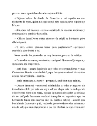 pero mi arma apuntaba a la cabeza de ese idiota.
—Déjame saldar la deuda de Cameron a mí —pidió en ese
momento la chica, quien no supe cómo hizo para sacarse el paño de
la boca.
—Son cien mil dólares —repuse sonriendo de manera malévola y
comenzando a caminar hacia ella.
—¡Cállate, Jane! No te metas en esto —le exigió su hermano, pero
ella lo ignoró.
—Y bien, ¿cómo piensas hacer para pagármelos? —pregunté
cuando la tuve frente a mí.
No es una tía fea, en verdad es muy hermosa, pero no de mi tipo.
—Dame dos semanas y veré cómo consigo el dinero —dijo segura y
su valentía me sorprendió.
—Está bien —acepté haciendo que todos se sorprendieran y más
Cameron—. Desata a este imbécil y que desaparezca de mi vista antes
de que me arrepienta —ordené.
—Estás bromeando ¿cierto? —preguntó Jacob aún muy atónito.
—¿Acaso bromeo? —cuestioné mirándolos a todos y negaron de
inmediato— Solo por esta vez voy a valorar el que esta tía en lugar de
ofrecérseme como una zorra, busque la manera de saldar las deudas
de su estúpido hermano —aclaré tranquilo —. Agradece que tu
hermanita tenga más huevos que tú, maldito cabrón —espeté con
burla hacia Cameron— y tú, recuerda que solo tienes dos semanas y
más te vale que cumplas porque si no, me olvidaré de que eres mujer
 
