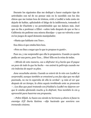Durante los siguientes días me dediqué a hacer cualquier tipo de
actividades con tal de no pensar más en lo sucedido con los dos
chicos que me tenían loca de tristeza, evité a LuzBel a toda costa sin
dejarle de hablar, aplicándole el látigo de la indiferencia, tomando el
consejo de Charlotte y no permitiéndole que me dañara más. Juré
que no iba a perdonar a Elliot —sobre todo después de que se fue a
California sin pedirme una misera disculpa— y que no volvería a caer
en los juegos de aquel demonio manipulador.
«Hasta que hablaste con Tess».
Esa chica sí que estaba bien loca.
«Pero no ibas a negar que lo que te propuso te gustó».
Pues no, y me sorprendió que ella lo propusiera. Cuando yo quería
podía ser una perra, pero Tess... ¡Dios! Ella era la reina de todas.
—Míralo de esta manera, vas a disfrutar tú y harás que él pague
un poco de todo lo que ha hecho —me animó la pelirroja cuando me
vio indecisa de seguir su plan.
Jane escuchaba atenta. Cuando se enteró de lo mío con LuzBel se
sorprendió, aunque también se emocionó y eso fue algo que me dejó
pasmada, no me lo esperaba de ella la verdad —y más al ver que
después de un tiempo, la chica seguía temblando ante su presencia
—. Los días que pasé tratando con frialdad a LuzBel me dejaron ver
que le estaba afectando mucho y lo disfruté, Tess también lo vio y
aprovechó para hacerme esa propuesta.
—Pobre Elijah. Le haces eso siendo tu hermano y ahora si fuese tu
enemigo ¡Uf! Daría lástima —dije haciendo que sonriera con
tremendo cinismo.
 