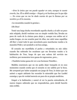 —Eres la única que me puede ayudar en esto, aunque te cueste
creerlo, Isa. Él es débil contigo —Negué y reí burlona por lo que dijo
—. No creas que no me he dado cuenta de que lo llamas por su
nombre y a él le encanta.
«Le encantaba cuando lo gemías».
¡Oh Dios!
Tomé una larga ducha recordando aquella charla y al salir un poco
más relajada, decidí vestirme con un simple vestido liso, llevaba un
poco de vuelo de la cintura para abajo y, aunque con estilos así sí
usaba bragas, en esa ocasión pasé de ellas; me calcé unas zapatillas
All Star y tomé todo lo que necesitaría para marcharme rumbo a la
mansión Pride y así ayudarle a mi loca amiga.
El corazón me martillaba el pecho y retumbaba en mis oídos
cuando iba subiendo los escalones que me llevarían rumbo a la
habitación de Tess, luego de que una señora del servicio me
recibiera; por momentos tuve ganas de regresarme, pero...
«También tenías ganas de ver a ese hermoso Tinieblo».
Maldita conciencia que no me podía dejar tranquila ni en esos
momentos cuando sentía que el corazón se me saldría por la boca.
Me arrepentí por haber aceptado ese juego de Tess, lo único que me
animó a seguir adelante fue recordar lo miserable que fue LuzBel
conmigo y que de verdad merecía un poco de su propia medicina.
Llegué a la habitación y sonreí al ver la puerta entreabierta, di
suaves toques sabiendo que no responderían, pero decidí hacerlo
más creíble.
 