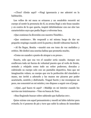 —¿Tess? ¿Estás aquí? —Fingí ignorancia y me adentré en la
habitación.
Los vellos de mi nuca se erizaron y un escalofrío recorrió mi
cuerpo al sentir la presencia de él, su aroma llegó a mis fosas nasales
y en contra de lo que quería, inspiré deleitándome con ese olor tan
característico suyo que podía llegar a volverme loca.
«Que comience la diversión con nuestro Tinieblo».
«Que comience». Me respondí a mí misma luego de dar un
pequeño respingo cuando cerró la puerta y decidí voltearme hacia él.
—Al fin llegas, Bonita —musitó con ese tono de voz melódico y
erótico. Me dedicó una sonrisa ladina que prometía mucho.
«Como un cazador a punto de atrapar a su presa».
Exacto, solo que esa vez el cazador sería cazado. Aunque eso
conllevara toda mi fuerza de voluntad puesto que al verlo de frente,
sentado y relajado como todo un señor poderoso, descalzo y
cubriendo su cuerpo solo con un pantalón deportivo, hizo que mi
imaginación volara; su cuerpo que era la perfección del cincelado a
mano, me invitó a adorarlo y las manos me picaron por poder
acariciarlo, sentirlo y disfrutarlo. Tragué fuerte y me recompuse un
poco, me concentré en mi misión y me dispuse a seguir con el juego.
—¿Qué...qué haces tú aquí? —Maldije en mi interior cuando los
nervios me traicionaron— Vine en busca de Tess.
«Ibas fingiendo buscar cobre sabiendo que hallarías oro».
Quise reírme con aquel pensamiento y mordí mi labio inferior para
evitarlo; lo vi ponerse de pie y tuve que subir la cabeza de inmediato
 
