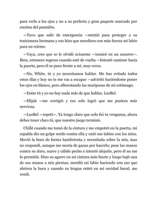 para verlo a los ojos y no a su perfecto y gran paquete marcado por
encima del pantalón.
—Tuvo que salir de emergencia —mintió para proteger a su
traicionera hermana y eso hizo que mordiera con más fuerza mi labio
para no reírme.
—Vaya, creo que se le olvidó avisarme —ironicé en un susurro—.
Bien, entonces regreso cuando esté de vuelta —Intenté caminar hacia
la puerta, pero él se puso frente a mí, muy cerca.
—No, White, tú y yo necesitamos hablar. Me has evitado todos
estos días y hoy no te me vas a escapar —advirtió haciéndome poner
los ojos en blanco, pero alborotando las mariposas de mi estómago.
—Entre tú y yo no hay nada más de que hablar, LuzBel.
—Elijah —me corrigió y eso solo logró que me pusiera más
nerviosa.
—LuzBel —repetí—. Ya tengo claro que solo fui tu venganza, ahora
debes tener claro tú, que nuestro juego terminó.
Chillé cuando me tomó de la cintura y me empotró en la puerta, mi
espalda dio un golpe sordo contra ella y unió sus labios con los míos.
Movió la boca de forma hambrienta y necesitada sobre la mía, mas
no respondí, aunque me moría de ganas por hacerlo; puse las manos
contra su duro, suave y cálido pecho e intenté alejarlo, pero él no me
lo permitió. Hizo su agarre en mi cintura más fuerte y luego bajó una
de sus manos a mis piernas, mordió mi labio haciendo con eso que
abriera la boca y cuando su lengua entró en mi cavidad bucal, me
rendí.
 