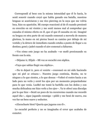 Correspondí al beso con la misma intensidad que él lo hacía, lo
sentí sonreír cuando creyó que había ganado esa batalla, nuestras
lenguas se acariciaron y ese rico piercing en la suya que me volvía
loca, hizo su aparición. Mi cuerpo reaccionó al de él cuando presionó
su erección en mi vientre y me sentí menos mal al comprobar que
causaba el mismo efecto en él, que el que él causaba en mí. Imaginé
su lengua en otra parte de mí cuando comenzó a moverla de manera
gloriosa, la mano en mi pierna buscó su camino por debajo de mi
vestido y la detuve de inmediato cuando estaba a punto de llegar a su
destino; gemí y jadeé cuando el aire comenzó a faltarme.
—Ves cómo este juego no ha acabado —se mofó presionando su
frente con la mía.
—Déjame ir, Elijah —Mi voz se escuchó con súplica.
«Vaya que sabías fingir esa súplica».
—No te dejaré ir, pero sí venirte —ronroneó en mi oído haciendo
que mi piel se erizara—. Nuestro juego continúa, Bonita, no te
niegues a lo que sientes, a lo que deseas —Volteé el rostro hacia a un
lado para no verlo y cerré los ojos por un momento preparándome
para lo que venía. LuzBel me tomó la barbilla con los dedos y con
mucha delicadeza me hizo verlo a los ojos—. Ya te ofrecí una disculpa
por lo que hice —Sentí un poco de ira recorrerme cuando me recordó
aquel día—, sigue jugando conmigo —pidió y me besó de nuevo, esa
vez fue un beso suave y seductor.
«¿Escuchaste bien? Quería que jugaras con él».
Lo escuché perfecto y no se imaginaba el error que acababa de
cometer.
 