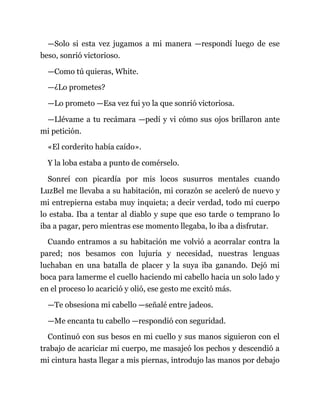 —Solo si esta vez jugamos a mi manera —respondí luego de ese
beso, sonrió victorioso.
—Como tú quieras, White.
—¿Lo prometes?
—Lo prometo —Esa vez fui yo la que sonrió victoriosa.
—Llévame a tu recámara —pedí y vi cómo sus ojos brillaron ante
mi petición.
«El corderito había caído».
Y la loba estaba a punto de comérselo.
Sonreí con picardía por mis locos susurros mentales cuando
LuzBel me llevaba a su habitación, mi corazón se aceleró de nuevo y
mi entrepierna estaba muy inquieta; a decir verdad, todo mi cuerpo
lo estaba. Iba a tentar al diablo y supe que eso tarde o temprano lo
iba a pagar, pero mientras ese momento llegaba, lo iba a disfrutar.
Cuando entramos a su habitación me volvió a acorralar contra la
pared; nos besamos con lujuria y necesidad, nuestras lenguas
luchaban en una batalla de placer y la suya iba ganando. Dejó mi
boca para lamerme el cuello haciendo mi cabello hacia un solo lado y
en el proceso lo acarició y olió, ese gesto me excitó más.
—Te obsesiona mi cabello —señalé entre jadeos.
—Me encanta tu cabello —respondió con seguridad.
Continuó con sus besos en mi cuello y sus manos siguieron con el
trabajo de acariciar mi cuerpo, me masajeó los pechos y descendió a
mi cintura hasta llegar a mis piernas, introdujo las manos por debajo
 