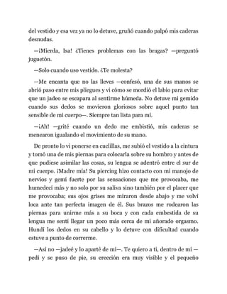 del vestido y esa vez ya no lo detuve, gruñó cuando palpó mis caderas
desnudas.
—¡Mierda, Isa! ¿Tienes problemas con las bragas? —preguntó
juguetón.
—Solo cuando uso vestido. ¿Te molesta?
—Me encanta que no las lleves —confesó, una de sus manos se
abrió paso entre mis pliegues y vi cómo se mordió el labio para evitar
que un jadeo se escapara al sentirme húmeda. No detuve mi gemido
cuando sus dedos se movieron gloriosos sobre aquel punto tan
sensible de mi cuerpo—. Siempre tan lista para mí.
—¡Ah! —grité cuando un dedo me embistió, mis caderas se
menearon igualando el movimiento de su mano.
De pronto lo vi ponerse en cuclillas, me subió el vestido a la cintura
y tomó una de mis piernas para colocarla sobre su hombro y antes de
que pudiese asimilar las cosas, su lengua se adentró entre el sur de
mi cuerpo. ¡Madre mía! Su piercing hizo contacto con mi manojo de
nervios y gemí fuerte por las sensaciones que me provocaba, me
humedecí más y no solo por su saliva sino también por el placer que
me provocaba; sus ojos grises me miraron desde abajo y me volví
loca ante tan perfecta imagen de él. Sus brazos me rodearon las
piernas para unirme más a su boca y con cada embestida de su
lengua me sentí llegar un poco más cerca de mí añorado orgasmo.
Hundí los dedos en su cabello y lo detuve con dificultad cuando
estuve a punto de correrme.
—Así no —jadeé y lo aparté de mí—. Te quiero a ti, dentro de mí —
pedí y se puso de pie, su erección era muy visible y el pequeño
 