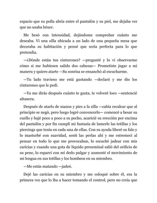 espacio que su polla abría entre el pantalón y su piel, me dejaba ver
que no usaba bóxer.
Me besó con intensidad, dejándome comprobar cuánto me
deseaba. Vi una silla ubicada a un lado de una pequeña mesa que
decoraba su habitación y pensé que sería perfecta para lo que
pretendía.
—¿Dónde están tus cinturones? —pregunté y lo vi observarme
cómo si me hubiesen salido dos cabezas— Prometiste jugar a mi
manera y quiero atarte —Su sonrisa se ensanchó al escucharme.
—Tu lado travieso me está gustando —declaró y me dio los
cinturones que le pedí.
—Ya me dirás después cuánto te gusta, te volveré loco —sentencié
altanera.
Después de atarlo de manos y pies a la silla —cabía recalcar que al
principio se negó, pero luego logré convencerlo— comencé a besar su
cuello y bajé poco a poco a su pecho, acaricié su erección por encima
del pantalón y por fin cumplí mi fantasía de lamerle las tetillas y los
piercings que tenía en cada una de ellas. Con su ayuda liberé su falo y
lo masturbé con suavidad, sentí las perlas ahí y me estremecí al
pensar en todo lo que me provocaban, lo escuché jadear con mis
caricias y cuando una gota de líquido preseminal salió del orificio de
su pene, lo esparcí con mi dedo pulgar y aumenté el movimiento de
mi lengua en sus tetillas y los bombeos en su miembro.
—Me estás matando —jadeó.
Dejé las caricias en su miembro y me coloqué sobre él, era la
primera vez que lo iba a hacer tomando el control, pero no creía que
 