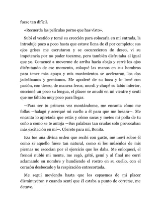 fuese tan difícil.
«Recuerda las películas porno que has visto».
Subí el vestido y tomé su erección para colocarla en mi entrada, la
introduje poco a poco hasta que estuve llena de él por completo; sus
ojos grises me escrutaron y se oscurecieron de deseo, vi su
impotencia por no poder tocarme, pero también disfrutaba al igual
que yo. Comencé a moverme de arriba hacia abajo y cerré los ojos
disfrutando de ese momento, coloqué las manos en sus hombros
para tener más apoyo y mis movimientos se aceleraron, los dos
jadeábamos y gemíamos. Me apoderé de su boca y lo besé con
pasión, con deseo, de manera feroz; mordí y chupé su labio inferior,
succioné un poco su lengua, el placer se anudó en mi vientre y sentí
que me faltaba muy poco para llegar.
—Para ser tu primera vez montándome, me encanta cómo me
follas —halagó y acerqué mi cuello a él para que me besara—. Me
encanta lo apretada que estás y cómo sacas y metes mi polla de tu
coño a como se te antoja —Sus palabras tan crudas solo provocaban
más excitación en mí—. Córrete para mí, Bonita.
Esa fue una divina orden que recibí con gusto, me moví sobre él
como si aquello fuese tan natural, como si los músculos de mis
piernas no escocían por el ejercicio que les daba. Me enloquecí, el
frenesí nubló mi mente, me cegó, grité, gemí y al final me corrí
aclamando su nombre y hundiendo el rostro en su cuello, con el
corazón desbocado y la respiración entrecortada.
Me seguí moviendo hasta que los espasmos de mi placer
disminuyeron y cuando sentí que él estaba a punto de correrse, me
detuve.
 