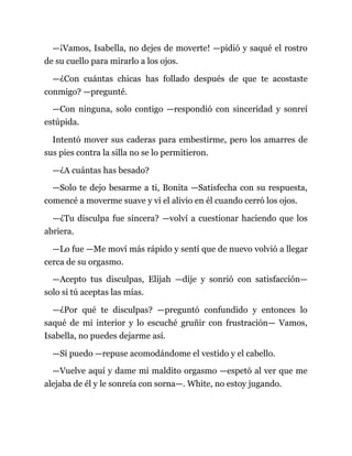 —¡Vamos, Isabella, no dejes de moverte! —pidió y saqué el rostro
de su cuello para mirarlo a los ojos.
—¿Con cuántas chicas has follado después de que te acostaste
conmigo? —pregunté.
—Con ninguna, solo contigo —respondió con sinceridad y sonreí
estúpida.
Intentó mover sus caderas para embestirme, pero los amarres de
sus pies contra la silla no se lo permitieron.
—¿A cuántas has besado?
—Solo te dejo besarme a ti, Bonita —Satisfecha con su respuesta,
comencé a moverme suave y vi el alivio en él cuando cerró los ojos.
—¿Tu disculpa fue sincera? —volví a cuestionar haciendo que los
abriera.
—Lo fue —Me moví más rápido y sentí que de nuevo volvió a llegar
cerca de su orgasmo.
—Acepto tus disculpas, Elijah —dije y sonrió con satisfacción—
solo si tú aceptas las mías.
—¿Por qué te disculpas? —preguntó confundido y entonces lo
saqué de mi interior y lo escuché gruñir con frustración— Vamos,
Isabella, no puedes dejarme así.
—Sí puedo —repuse acomodándome el vestido y el cabello.
—Vuelve aquí y dame mi maldito orgasmo —espetó al ver que me
alejaba de él y le sonreía con sorna—. White, no estoy jugando.
 