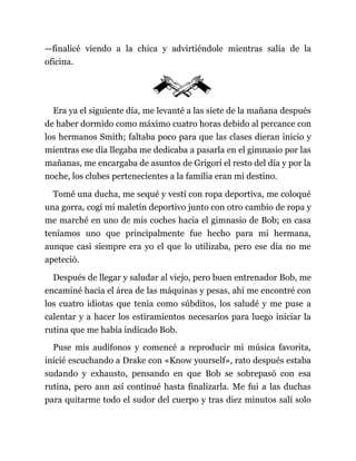 —finalicé viendo a la chica y advirtiéndole mientras salía de la
oficina.
Era ya el siguiente día, me levanté a las siete de la mañana después
de haber dormido como máximo cuatro horas debido al percance con
los hermanos Smith; faltaba poco para que las clases dieran inicio y
mientras ese día llegaba me dedicaba a pasarla en el gimnasio por las
mañanas, me encargaba de asuntos de Grigori el resto del día y por la
noche, los clubes pertenecientes a la familia eran mi destino.
Tomé una ducha, me sequé y vestí con ropa deportiva, me coloqué
una gorra, cogí mi maletín deportivo junto con otro cambio de ropa y
me marché en uno de mis coches hacia el gimnasio de Bob; en casa
teníamos uno que principalmente fue hecho para mi hermana,
aunque casi siempre era yo el que lo utilizaba, pero ese día no me
apeteció.
Después de llegar y saludar al viejo, pero buen entrenador Bob, me
encaminé hacia el área de las máquinas y pesas, ahí me encontré con
los cuatro idiotas que tenía como súbditos, los saludé y me puse a
calentar y a hacer los estiramientos necesarios para luego iniciar la
rutina que me había indicado Bob.
Puse mis audífonos y comencé a reproducir mi música favorita,
inicié escuchando a Drake con «Know yourself», rato después estaba
sudando y exhausto, pensando en que Bob se sobrepasó con esa
rutina, pero aun así continué hasta finalizarla. Me fui a las duchas
para quitarme todo el sudor del cuerpo y tras diez minutos salí solo
 