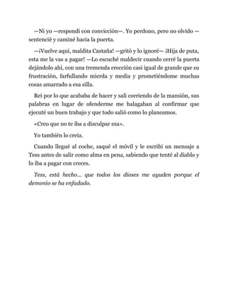 —Ni yo —respondí con convicción—. Yo perdono, pero no olvido —
sentencié y caminé hacia la puerta.
—¡Vuelve aquí, maldita Castaña! —gritó y lo ignoré— ¡Hija de puta,
esta me la vas a pagar! —Lo escuché maldecir cuando cerré la puerta
dejándolo ahí, con una tremenda erección casi igual de grande que su
frustración, farfullando mierda y media y prometiéndome muchas
cosas amarrado a esa silla.
Reí por lo que acababa de hacer y salí corriendo de la mansión, sus
palabras en lugar de ofenderme me halagaban al confirmar que
ejecuté un buen trabajo y que todo salió como lo planeamos.
«Creo que no te iba a disculpar esa».
Yo también lo creía.
Cuando llegué al coche, saqué el móvil y le escribí un mensaje a
Tess antes de salir como alma en pena, sabiendo que tenté al diablo y
lo iba a pagar con creces.
Tess, está hecho... que todos los dioses me ayuden porque el
demonio se ha enfadado.
 
