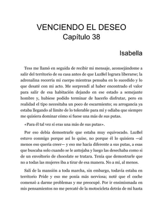 VENCIENDO EL DESEO
Capítulo 38
Isabella
Tess me llamó en seguida de recibir mi mensaje, aconsejándome a
salir del territorio de su casa antes de que LuzBel lograra liberarse; la
adrenalina recorría mi cuerpo mientras pensaba en lo sucedido y lo
que desaté con mi acto. Me sorprendí al haber encontrado el valor
para salir de esa habitación dejando en ese estado a semejante
hombre y, hubiese podido terminar de hacerlo disfrutar, pero en
realidad el tipo necesitaba un poco de escarmiento; su arrogancia ya
estaba llegando al límite de lo tolerable para mí y odiaba que siempre
me quisiera dominar cómo si fuese una más de sus putas.
«Para él tal vez sí eras una más de sus putas».
Por eso debía demostrarle que estaba muy equivocado. LuzBel
estuvo conmigo porque así lo quise, no porque él lo quisiera —al
menos eso quería creer— y eso me hacía diferente a sus putas, a esas
que buscaba solo cuando se le antojaba y luego las desechaba como si
de un envoltorio de chocolate se tratara. Tenía que demostrarle que
no a todas las mujeres iba a tirar de esa manera. No a mí, al menos.
Salí de la mansión a toda marcha, sin embargo, todavía estaba en
territorio Pride y eso me ponía más nerviosa; noté que el coche
comenzó a darme problemas y me preocupé. Por ir ensimismada en
mis pensamientos no me percaté de la motocicleta detrás de mí hasta
 