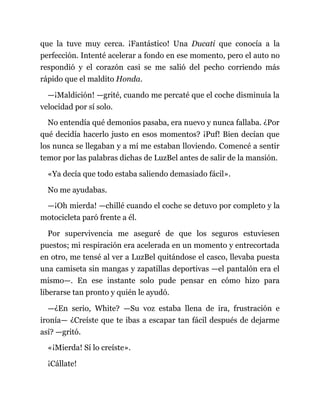 que la tuve muy cerca. ¡Fantástico! Una Ducati que conocía a la
perfección. Intenté acelerar a fondo en ese momento, pero el auto no
respondió y el corazón casi se me salió del pecho corriendo más
rápido que el maldito Honda.
—¡Maldición! —grité, cuando me percaté que el coche disminuía la
velocidad por sí solo.
No entendía qué demonios pasaba, era nuevo y nunca fallaba. ¿Por
qué decidía hacerlo justo en esos momentos? ¡Puf! Bien decían que
los nunca se llegaban y a mí me estaban lloviendo. Comencé a sentir
temor por las palabras dichas de LuzBel antes de salir de la mansión.
«Ya decía que todo estaba saliendo demasiado fácil».
No me ayudabas.
—¡Oh mierda! —chillé cuando el coche se detuvo por completo y la
motocicleta paró frente a él.
Por supervivencia me aseguré de que los seguros estuviesen
puestos; mi respiración era acelerada en un momento y entrecortada
en otro, me tensé al ver a LuzBel quitándose el casco, llevaba puesta
una camiseta sin mangas y zapatillas deportivas —el pantalón era el
mismo—. En ese instante solo pude pensar en cómo hizo para
liberarse tan pronto y quién le ayudó.
—¿En serio, White? —Su voz estaba llena de ira, frustración e
ironía— ¿Creíste que te ibas a escapar tan fácil después de dejarme
así? —gritó.
«¡Mierda! Sí lo creíste».
¡Cállate!
 