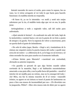 Intenté encender de nuevo el coche, pero como lo supuse, fue en
vano. Lo vi reírse arrogante al ver todo lo que hacía para hacerlo
funcionar y la maldita mierda no respondía.
—Si fuese tú, ya no lo intentaba —se mofó y sentí mis orejas
calentarse por la ira, el maldito tenía algo que ver en eso, lo podía
jurar.
Arriesgándome a todo y cogiendo valor, salí del coche para
enfrentarlo.
—¿Qué mierda le hiciste? —lo confronté sin salir del todo, bajó de
la motocicleta y caminó hacia a mí con la gracia de un león a punto
de atrapar a la gacela. Tuve la urgencia de volver a encerrarme, pero
no quería darle el gusto de intimidarme.
—No solo tú sabes jugar, Bonita —Llegó a mí y tomándome de la
cintura me empotró contra la puerta trasera del coche y quedó muy
cerca de mi rostro— y a diferencia de ti, yo lo hago en mi terreno y sé
cómo esconder los ases para usarlos en el momento indicado.
—¿Cómo hiciste para liberarte? —cuestioné con curiosidad,
obviando su anterior respuesta.
—Un guardia se percató de que algo hiciste cuando saliste
corriendo de la mansión, llegó a mi habitación encontrándome
amarrado a una puta silla y con la polla fuera del pantalón —mordí el
interior de mi mejilla para no reírme, mas no lo conseguí del todo—
¡Ja! Mira, esa fue la misma reacción de él al verme —masculló
irónico, su agarre en mi cintura se tensó al punto de lastimarme un
poco e hice una mueca de incomodidad por eso— ¿Te divertiste con
tu jueguecito, White? —Hice otra mueca más de dolor por su agarre
 